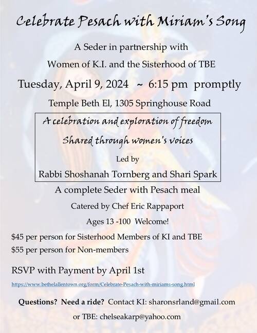 Celebrate Pesach with Miriam's Song  A Seder in partnership with Women of KI and the Sisterhood of TBE  Tuesday, April 9th @ 6:15 pm  Temple Beth El  1305 Springhouse Road  A celebration and exploration of freedom shared through women;s voices by Rabbi Shoshanah Tornberg and  Shari Spark